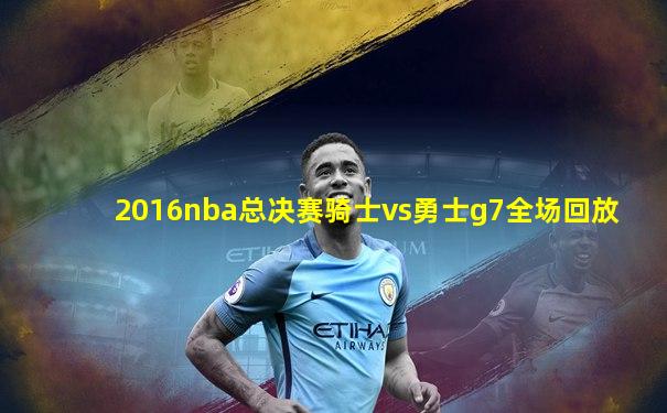 2016nba总决赛骑士vs勇士g7全场回放