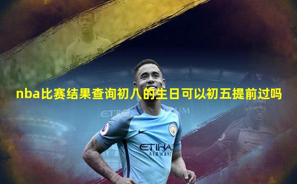 nba比赛结果查询初八的生日可以初五提前过吗