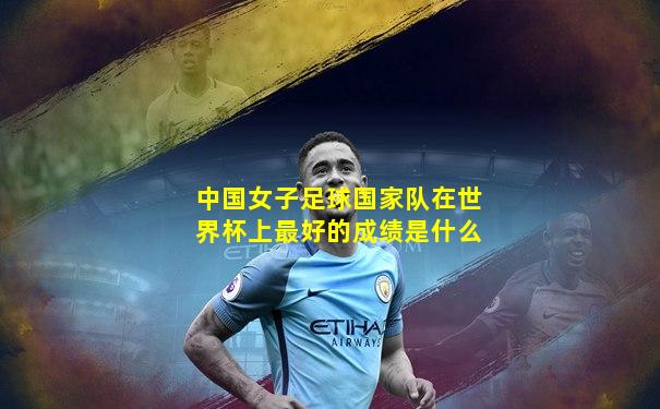 中国女子足球国家队在世界杯上最好的成绩是什么