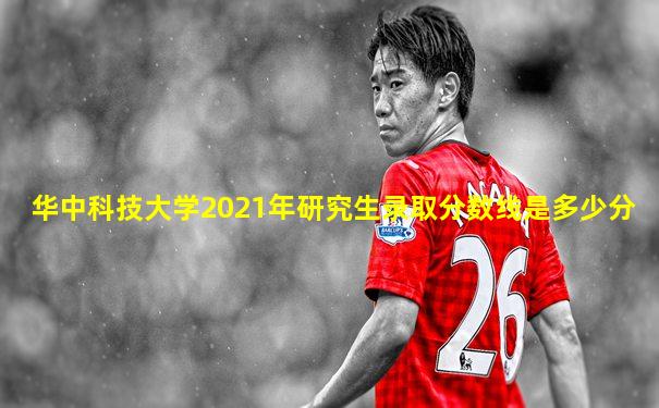 华中科技大学2021年研究生录取分数线是多少分