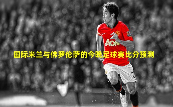 国际米兰与佛罗伦萨的今晚足球赛比分预测