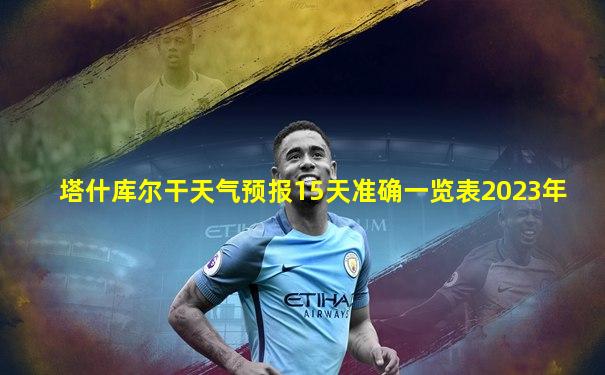 塔什库尔干天气预报15天准确一览表2023年
