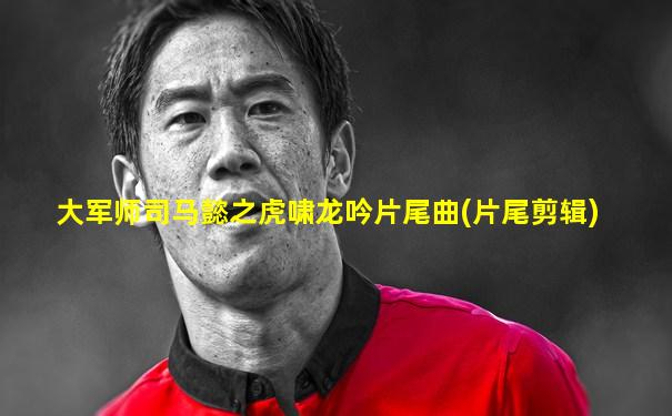 大军师司马懿之虎啸龙吟片尾曲(片尾剪辑)
