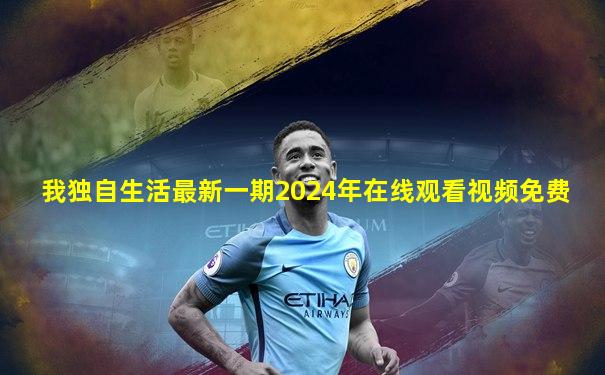 我独自生活最新一期2024年在线观看视频免费