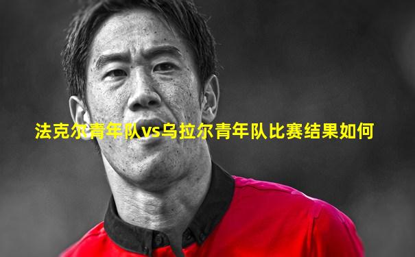 法克尔青年队vs乌拉尔青年队比赛结果如何