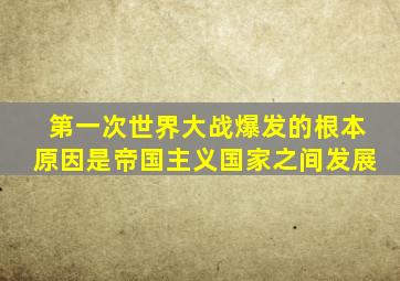 第一次世界大战爆发的根本原因是帝国主义国家之间发展