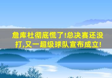 詹库杜彻底慌了!总决赛还没打,又一超级球队宣布成立!