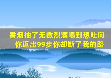 香烟抽了无数烈酒喝到想吐向你迈出99步你却断了我的路